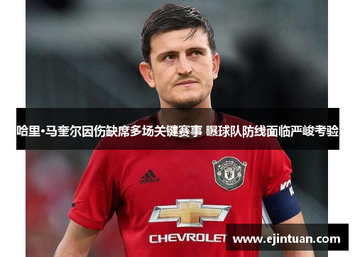 哈里·马奎尔因伤缺席多场关键赛事 曝球队防线面临严峻考验