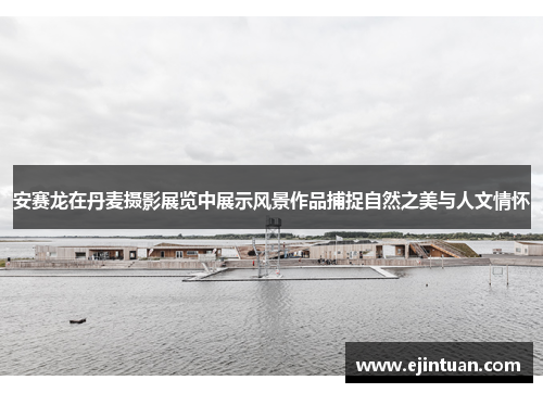 安赛龙在丹麦摄影展览中展示风景作品捕捉自然之美与人文情怀