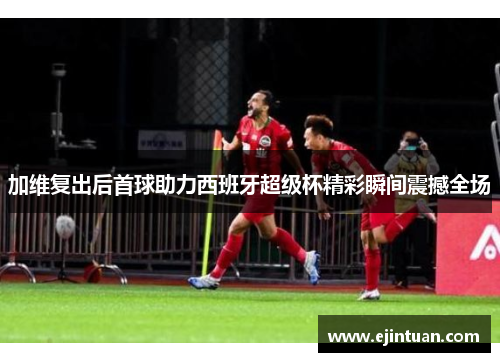 加维复出后首球助力西班牙超级杯精彩瞬间震撼全场