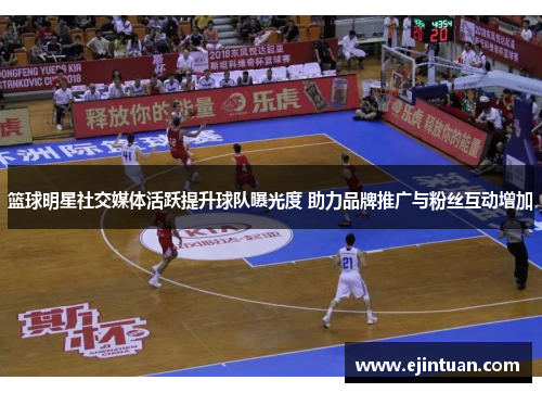 篮球明星社交媒体活跃提升球队曝光度 助力品牌推广与粉丝互动增加